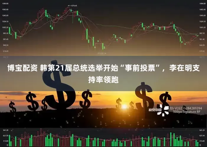 博宝配资 韩第21届总统选举开始“事前投票”，李在明支持率领跑