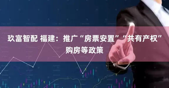 玖富智配 福建：推广“房票安置”“共有产权”购房等政策