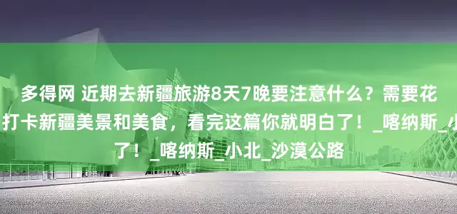 多得网 近期去新疆旅游8天7晚要注意什么？需要花费多少费用？打卡新疆美景和美食，看完这篇你就明白了！_喀纳斯_小北_沙漠公路