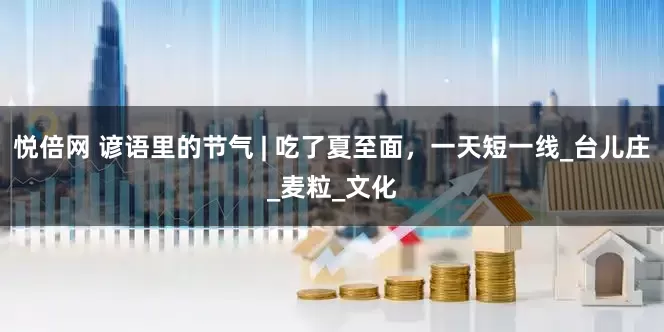 悦倍网 谚语里的节气 | 吃了夏至面，一天短一线_台儿庄_麦粒_文化