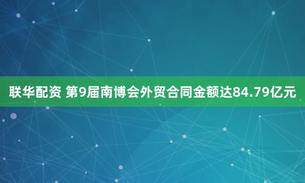 联华配资 第9届南博会外贸合同金额达84.79亿元