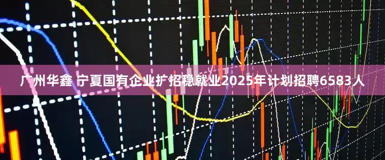 广州华鑫 宁夏国有企业扩招稳就业2025年计划招聘6583人