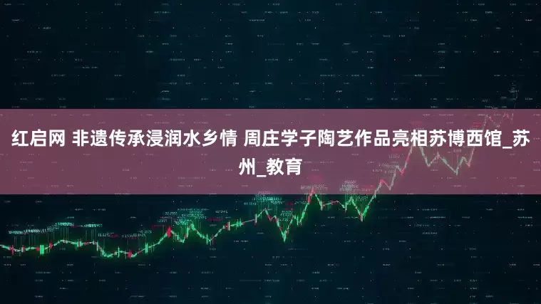 红启网 非遗传承浸润水乡情 周庄学子陶艺作品亮相苏博西馆_苏州_教育