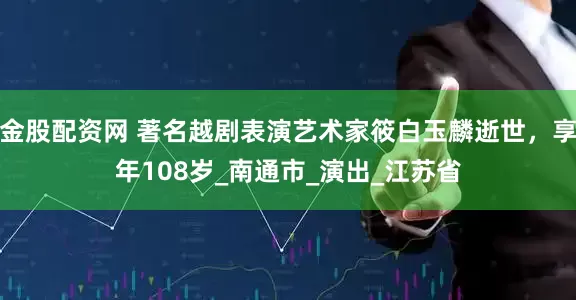 金股配资网 著名越剧表演艺术家筱白玉麟逝世，享年108岁_南通市_演出_江苏省