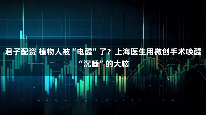 君子配资 植物人被“电醒”了？上海医生用微创手术唤醒“沉睡”的大脑