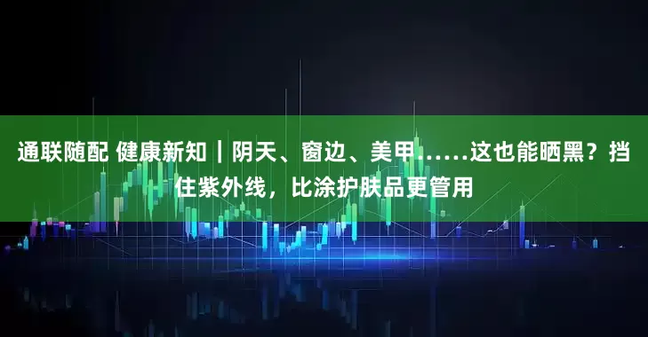 通联随配 健康新知｜阴天、窗边、美甲……这也能晒黑？挡住紫外线，比涂护肤品更管用