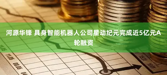 河源华锋 具身智能机器人公司星动纪元完成近5亿元A轮融资
