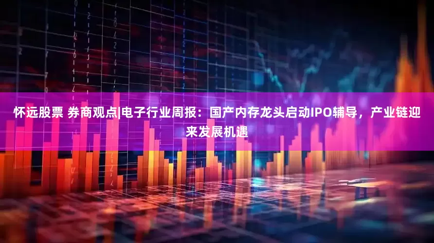 怀远股票 券商观点|电子行业周报：国产内存龙头启动IPO辅导，产业链迎来发展机遇