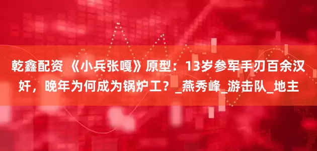 乾鑫配资 《小兵张嘎》原型：13岁参军手刃百余汉奸，晚年为何成为锅炉工？_燕秀峰_游击队_地主