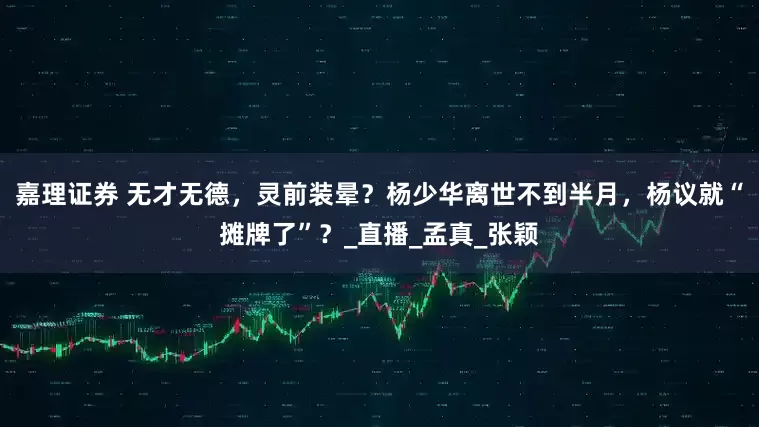 嘉理证券 无才无德，灵前装晕？杨少华离世不到半月，杨议就“摊牌了”？_直播_孟真_张颖