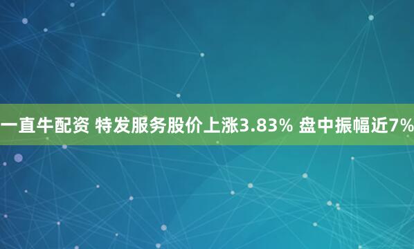 一直牛配资 特发服务股价上涨3.83% 盘中振幅近7%