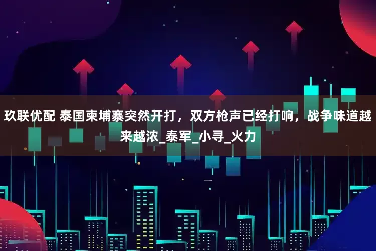 玖联优配 泰国柬埔寨突然开打，双方枪声已经打响，战争味道越来越浓_泰军_小寻_火力