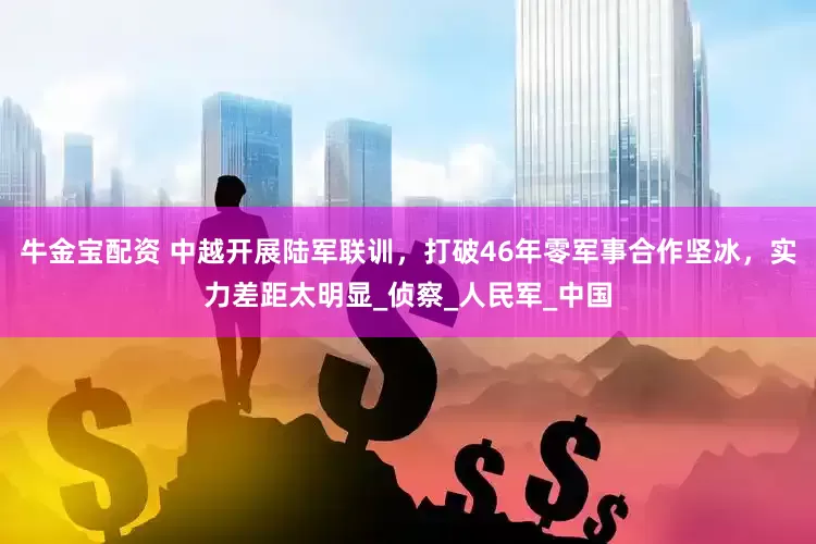 牛金宝配资 中越开展陆军联训，打破46年零军事合作坚冰，实力差距太明显_侦察_人民军_中国