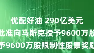优配好油 290亿美元！特斯拉批准向马斯克授予9600万股限制性股票奖励