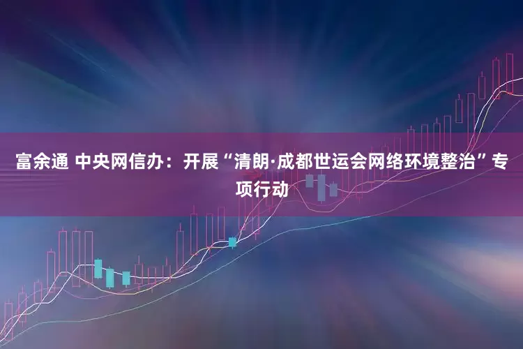 富余通 中央网信办：开展“清朗·成都世运会网络环境整治”专项行动