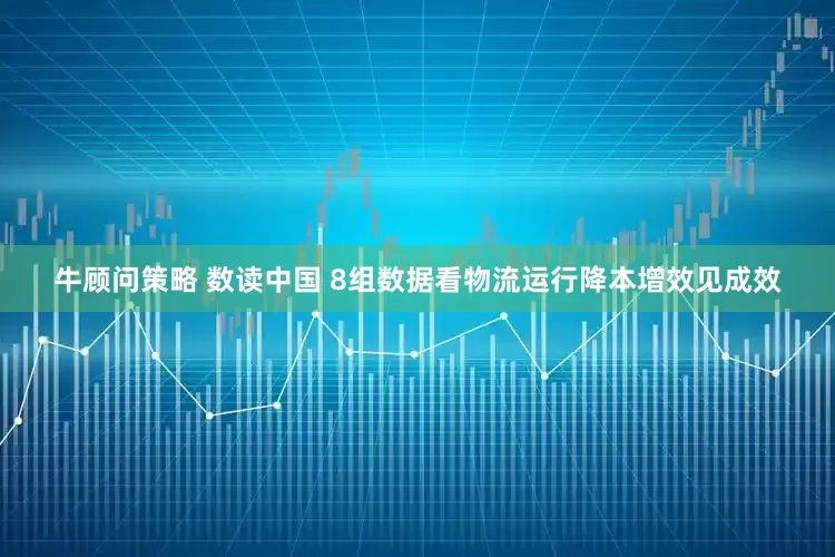 牛顾问策略 数读中国 8组数据看物流运行降本增效见成效