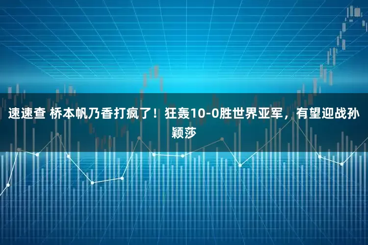 速速查 桥本帆乃香打疯了！狂轰10-0胜世界亚军，有望迎战孙颖莎