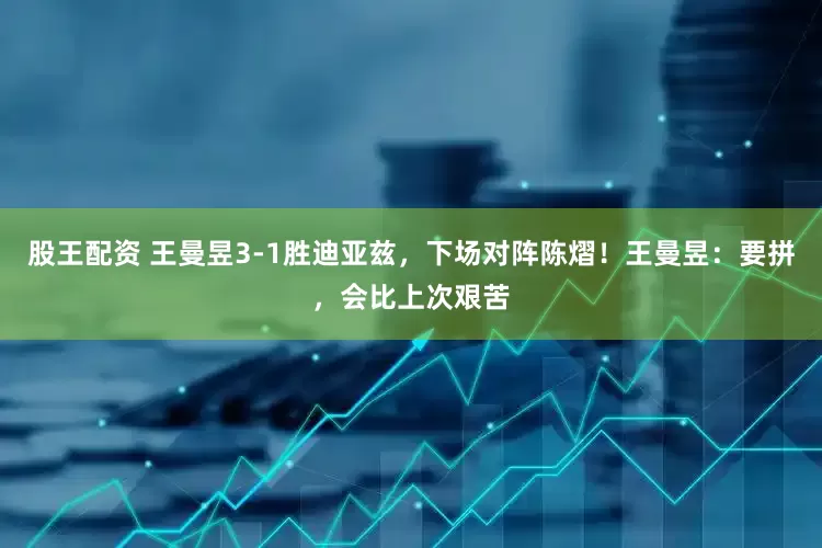 股王配资 王曼昱3-1胜迪亚兹，下场对阵陈熠！王曼昱：要拼，会比上次艰苦