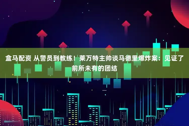 盒马配资 从警员到教练！莱万特主帅谈马德里爆炸案：见证了前所未有的团结