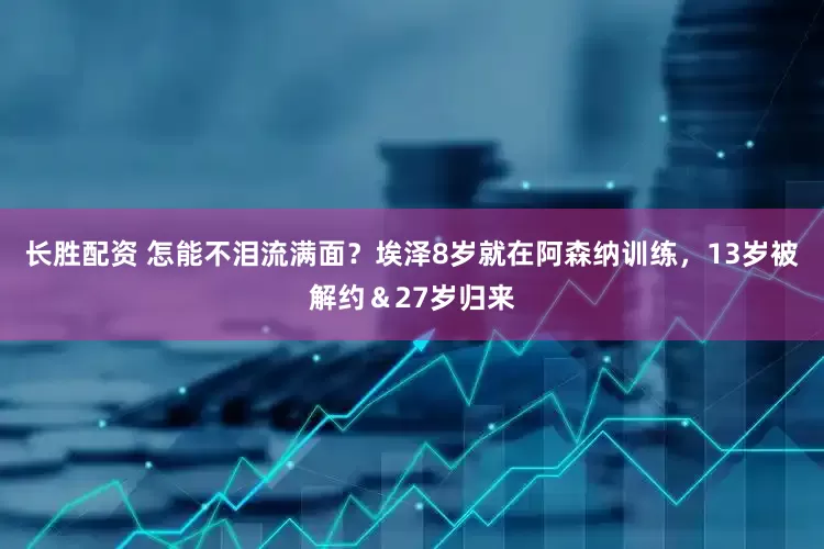 长胜配资 怎能不泪流满面？埃泽8岁就在阿森纳训练，13岁被解约＆27岁归来