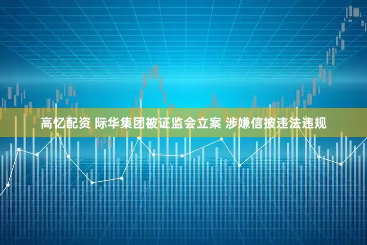 高忆配资 际华集团被证监会立案 涉嫌信披违法违规