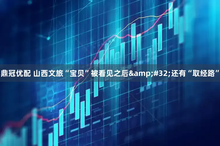 鼎冠优配 山西文旅“宝贝”被看见之后&#32;还有“取经路”