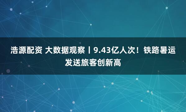 浩源配资 大数据观察丨9.43亿人次！铁路暑运发送旅客创新高