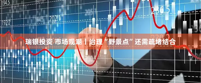瑞银投资 市场观潮丨治理“野景点”还需疏堵结合