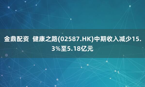 金鼎配资  健康之路(02587.HK)中期收入减少15.3%至5.18亿元