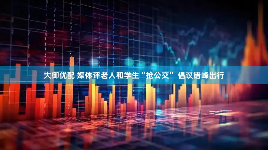 大御优配 媒体评老人和学生“抢公交” 倡议错峰出行