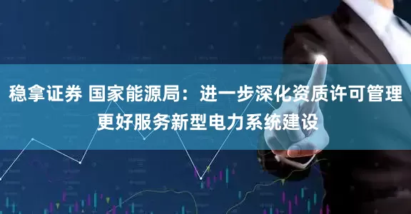 稳拿证券 国家能源局：进一步深化资质许可管理 更好服务新型电力系统建设