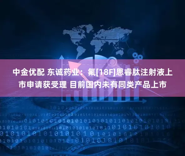 中金优配 东诚药业：氟[18F]思睿肽注射液上市申请获受理 目前国内未有同类产品上市