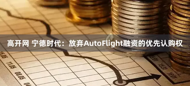 高开网 宁德时代：放弃AutoFlight融资的优先认购权