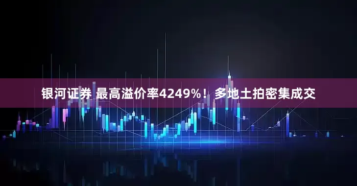 银河证券 最高溢价率4249%！多地土拍密集成交