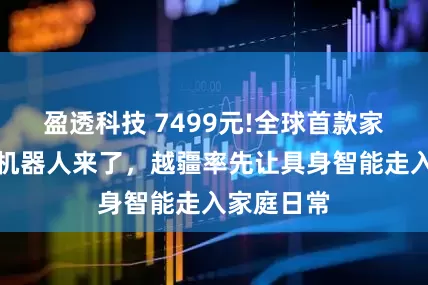盈透科技 7499元!全球首款家庭智能体机器人来了，越疆率先让具身智能走入家庭日常
