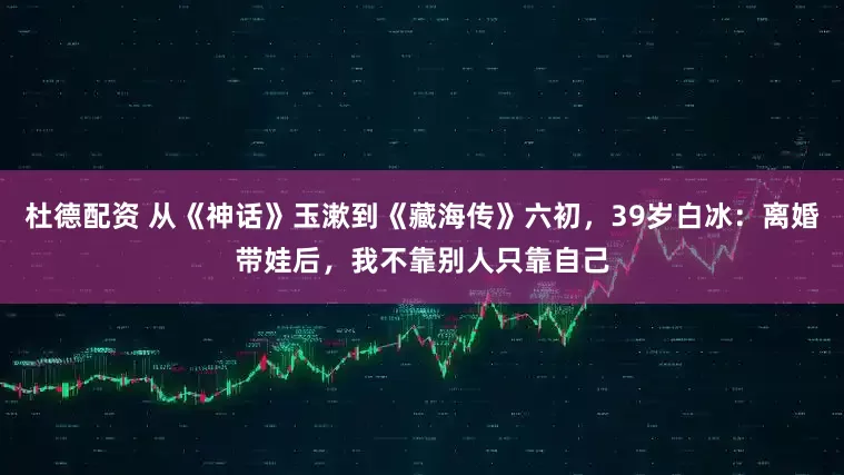 杜德配资 从《神话》玉漱到《藏海传》六初，39岁白冰：离婚带娃后，我不靠别人只靠自己