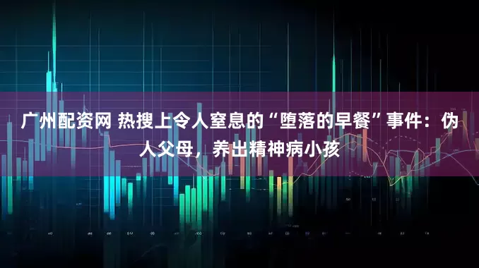 广州配资网 热搜上令人窒息的“堕落的早餐”事件：伪人父母，养出精神病小孩