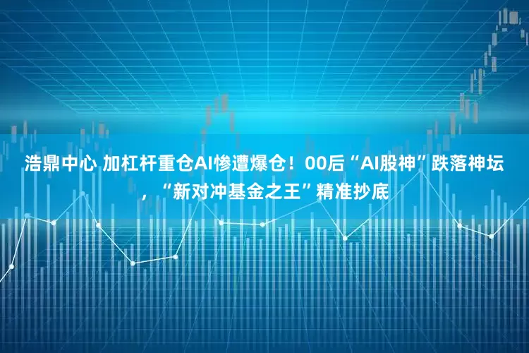 浩鼎中心 加杠杆重仓AI惨遭爆仓！00后“AI股神”跌落神坛，“新对冲基金之王”精准抄底